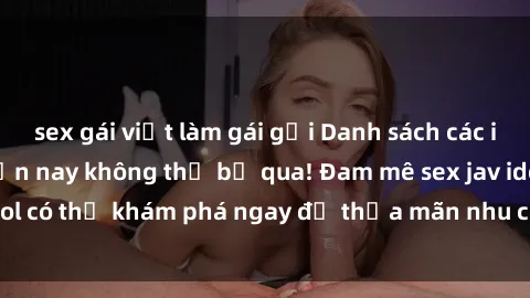 sex gái việt làm gái gọi Danh sách các idol JAV hot nhất hiện nay không thể bỏ qua! Đam mê sex jav idol có thể khám phá ngay để thỏa mãn nhu cầu giải trí của mình!